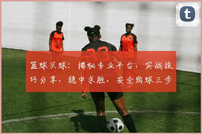 篮球买球：揭秘专业平台，实战技巧分享，稳中求胜，安全购球三步走