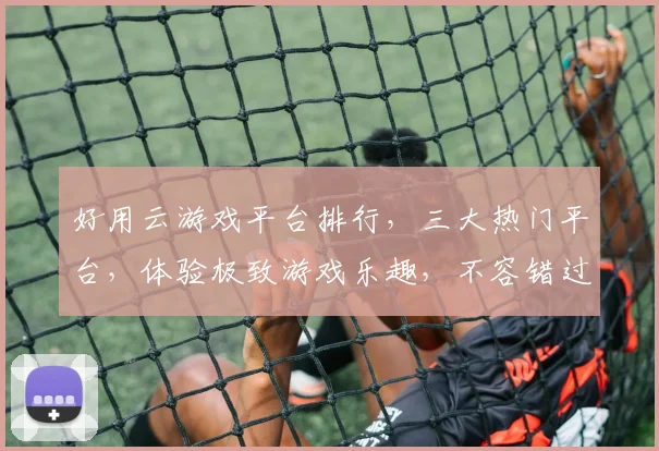 好用云游戏平台排行，三大热门平台，体验极致游戏乐趣，不容错过，一网打尽