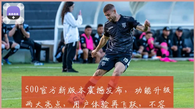 500官方新版本震撼发布，功能升级两大亮点，用户体验再飞跃，不容错过