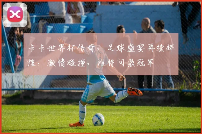 卡卡世界杯传奇，足球盛宴再续辉煌，激情碰撞，谁将问鼎冠军