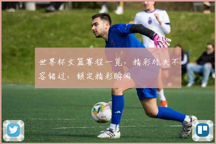世界杯女篮赛程一览，精彩对决不容错过，锁定精彩瞬间